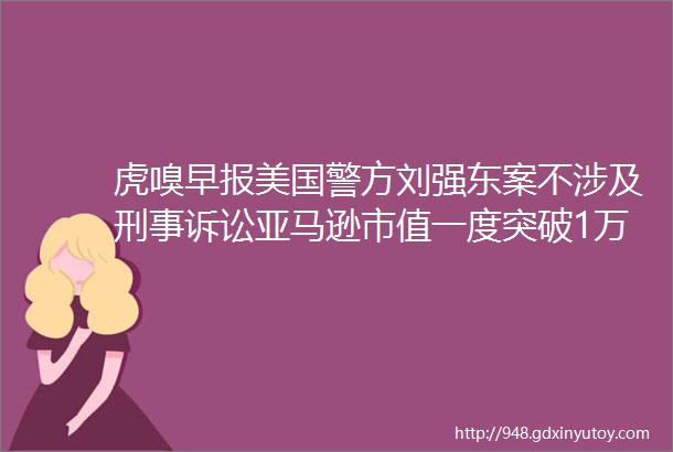 虎嗅早报美国警方刘强东案不涉及刑事诉讼亚马逊市值一度突破1万亿美元
