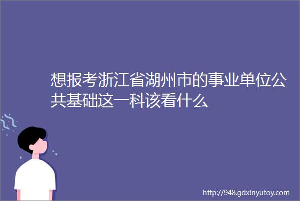 想报考浙江省湖州市的事业单位公共基础这一科该看什么