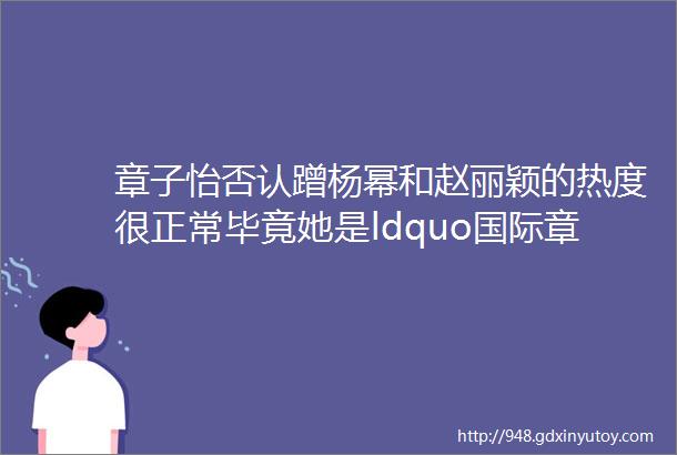 章子怡否认蹭杨幂和赵丽颖的热度很正常毕竟她是ldquo国际章rdquo